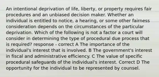 An intentional deprivation of life, liberty, or property requires fair procedures and an unbiased decision maker. Whether an individual is entitled to notice, a hearing, or some other fairness consideration depends on the circumstances of the particular deprivation. Which of the following is not a factor a court will consider in determining the type of procedural due process that is required? response - correct A The importance of the individual's interest that is involved. B The government's interest in fiscal and administrative efficiency. C The value of specific procedural safeguards of the individual's interest. Correct D The opportunity for the individual to be represented by counsel.