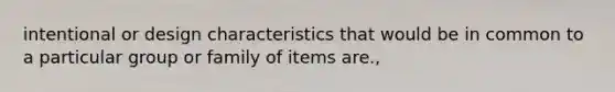 intentional or design characteristics that would be in common to a particular group or family of items are.,