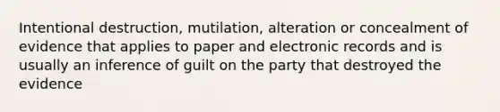 Intentional destruction, mutilation, alteration or concealment of evidence that applies to paper and electronic records and is usually an inference of guilt on the party that destroyed the evidence