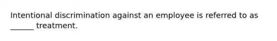 Intentional discrimination against an employee is referred to as ______ treatment.