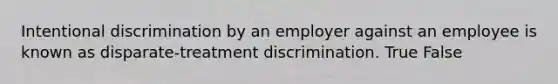 Intentional discrimination by an employer against an employee is known as disparate-treatment discrimination.​ True False