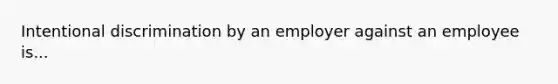 Intentional discrimination by an employer against an employee is...