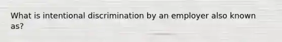 What is intentional discrimination by an employer also known as?