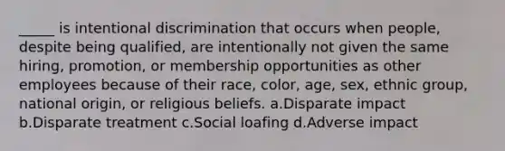 _____ is intentional discrimination that occurs when people, despite being qualified, are intentionally not given the same hiring, promotion, or membership opportunities as other employees because of their race, color, age, sex, ethnic group, national origin, or religious beliefs. a.Disparate impact b.Disparate treatment c.Social loafing d.Adverse impact