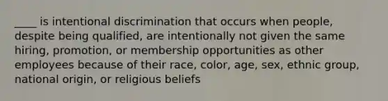 ____ is intentional discrimination that occurs when people, despite being qualified, are intentionally not given the same hiring, promotion, or membership opportunities as other employees because of their race, color, age, sex, ethnic group, national origin, or religious beliefs