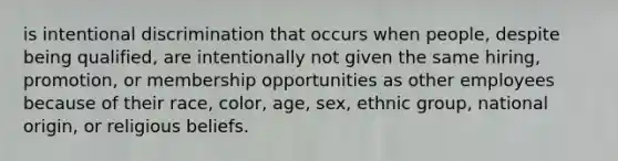 is intentional discrimination that occurs when people, despite being qualified, are intentionally not given the same hiring, promotion, or membership opportunities as other employees because of their race, color, age, sex, ethnic group, national origin, or religious beliefs.