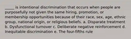 _____ is intentional discrimination that occurs when people are purposefully not given the same hiring, promotion, or membership opportunities because of their race, sex, age, ethnic group, national origin, or religious beliefs. a. Disparate treatment b. Dysfunctional turnover c. Deliberate negative reinforcement d. Inequitable discrimination e. The four-fifths rule