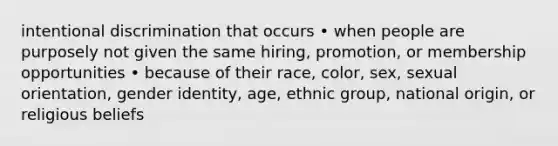 intentional discrimination that occurs • when people are purposely not given the same hiring, promotion, or membership opportunities • because of their race, color, sex, sexual orientation, gender identity, age, ethnic group, national origin, or religious beliefs