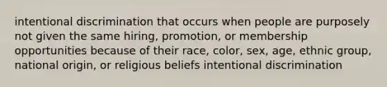 intentional discrimination that occurs when people are purposely not given the same hiring, promotion, or membership opportunities because of their race, color, sex, age, ethnic group, national origin, or religious beliefs intentional discrimination