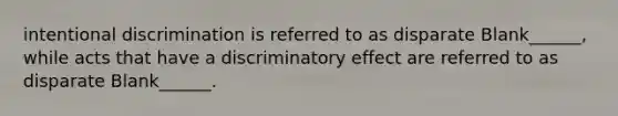 intentional discrimination is referred to as disparate Blank______, while acts that have a discriminatory effect are referred to as disparate Blank______.