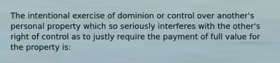 The intentional exercise of dominion or control over another's personal property which so seriously interferes with the other's right of control as to justly require the payment of full value for the property is: