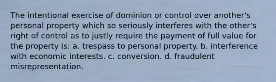 The intentional exercise of dominion or control over another's personal property which so seriously interferes with the other's right of control as to justly require the payment of full value for the property is: a. trespass to personal property. b. interference with economic interests. c. conversion. d. fraudulent misrepresentation.