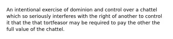 An intentional exercise of dominion and control over a chattel which so seriously interferes with the right of another to control it that the that tortfeasor may be required to pay the other the full value of the chattel.