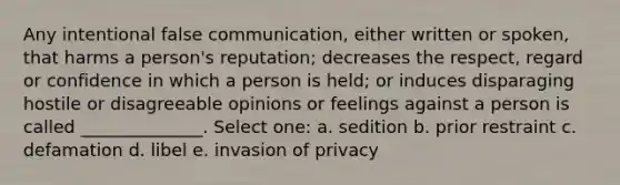 Any intentional false communication, either written or spoken, that harms a person's reputation; decreases the respect, regard or confidence in which a person is held; or induces disparaging hostile or disagreeable opinions or feelings against a person is called ______________. Select one: a. sedition b. prior restraint c. defamation d. libel e. invasion of privacy