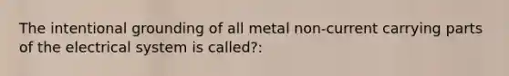 The intentional grounding of all metal non-current carrying parts of the electrical system is called?: