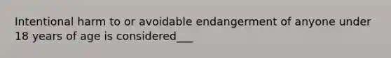 Intentional harm to or avoidable endangerment of anyone under 18 years of age is considered___