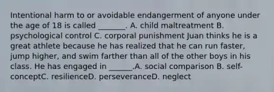 Intentional harm to or avoidable endangerment of anyone under the age of 18 is called _______. A. child maltreatment B. psychological control C. corporal punishment Juan thinks he is a great athlete because he has realized that he can run faster, jump higher, and swim farther than all of the other boys in his class. He has engaged in ______.A. social comparison B. self-conceptC. resilienceD. perseveranceD. neglect