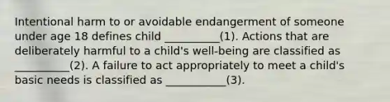 Intentional harm to or avoidable endangerment of someone under age 18 defines child __________(1). Actions that are deliberately harmful to a child's well-being are classified as __________(2). A failure to act appropriately to meet a child's basic needs is classified as ___________(3).