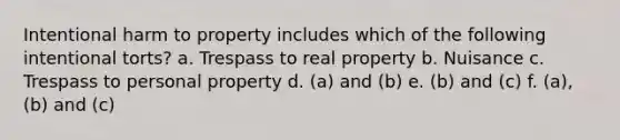 Intentional harm to property includes which of the following intentional torts? a. Trespass to real property b. Nuisance c. Trespass to personal property d. (a) and (b) e. (b) and (c) f. (a), (b) and (c)