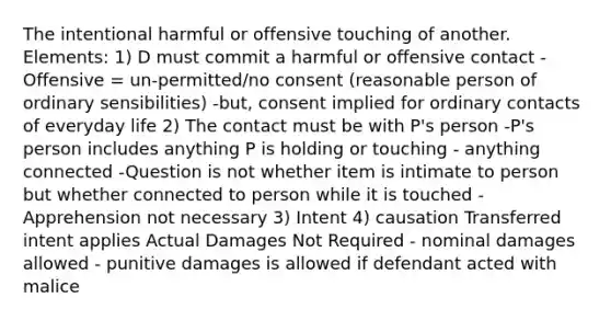 The intentional harmful or offensive touching of another. Elements: 1) D must commit a harmful or offensive contact -Offensive = un-permitted/no consent (reasonable person of ordinary sensibilities) -but, consent implied for ordinary contacts of everyday life 2) The contact must be with P's person -P's person includes anything P is holding or touching - anything connected -Question is not whether item is intimate to person but whether connected to person while it is touched - Apprehension not necessary 3) Intent 4) causation Transferred intent applies Actual Damages Not Required - nominal damages allowed - punitive damages is allowed if defendant acted with malice