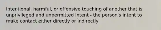 Intentional, harmful, or offensive touching of another that is unprivileged and unpermitted Intent - the person's intent to make contact either directly or indirectly