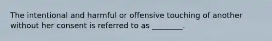 The intentional and harmful or offensive touching of another without her consent is referred to as ________.