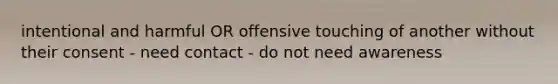 intentional and harmful OR offensive touching of another without their consent - need contact - do not need awareness