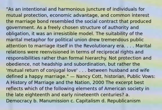 "As an intentional and harmonious juncture of individuals for mutual protection, economic advantage, and common interest the marriage bond resembled the social contract that produced government. As a freely chosen structure of authority and obligation, it was an irresistible model. The suitability of the marital metaphor for political union drew tremendous public attention to marriage itself in the Revolutionary era. . . . Marital relations were reenvisioned in terms of reciprocal rights and responsibilities rather than formal hierarchy. Not protection and obedience, not headship and subordination, but rather the 'mutual return of conjugal love' . . . between husband and wife defined a happy marriage." — Nancy Cott, historian, Public Vows: A History of Marriage and the Nation, 2000 The excerpt best reflects which of the following elements of American society in the late eighteenth and early nineteenth centuries? a. Democracy b. Manumission c. Capitalism d. Republicanism