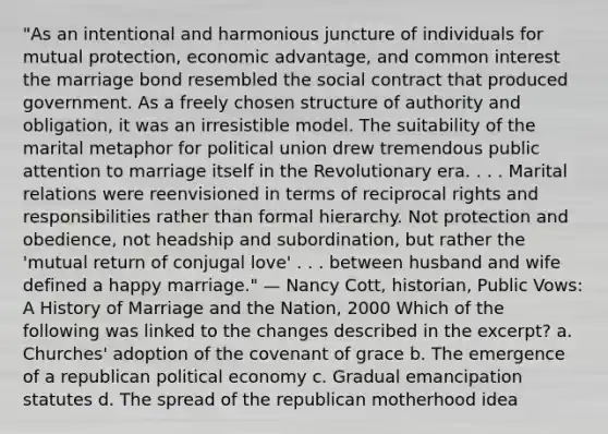 "As an intentional and harmonious juncture of individuals for mutual protection, economic advantage, and common interest the marriage bond resembled the social contract that produced government. As a freely chosen structure of authority and obligation, it was an irresistible model. The suitability of the marital metaphor for political union drew tremendous public attention to marriage itself in the Revolutionary era. . . . Marital relations were reenvisioned in terms of reciprocal rights and responsibilities rather than formal hierarchy. Not protection and obedience, not headship and subordination, but rather the 'mutual return of conjugal love' . . . between husband and wife defined a happy marriage." — Nancy Cott, historian, Public Vows: A History of Marriage and the Nation, 2000 Which of the following was linked to the changes described in the excerpt? a. Churches' adoption of the covenant of grace b. The emergence of a republican political economy c. Gradual emancipation statutes d. The spread of the republican motherhood idea