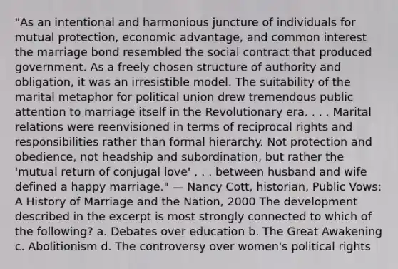 "As an intentional and harmonious juncture of individuals for mutual protection, economic advantage, and common interest the marriage bond resembled the social contract that produced government. As a freely chosen structure of authority and obligation, it was an irresistible model. The suitability of the marital metaphor for political union drew tremendous public attention to marriage itself in the Revolutionary era. . . . Marital relations were reenvisioned in terms of reciprocal rights and responsibilities rather than formal hierarchy. Not protection and obedience, not headship and subordination, but rather the 'mutual return of conjugal love' . . . between husband and wife defined a happy marriage." — Nancy Cott, historian, Public Vows: A History of Marriage and the Nation, 2000 The development described in the excerpt is most strongly connected to which of the following? a. Debates over education b. The Great Awakening c. Abolitionism d. The controversy over women's political rights