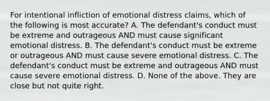 For intentional infliction of emotional distress claims, which of the following is most accurate? A. The defendant's conduct must be extreme and outrageous AND must cause significant emotional distress. B. The defendant's conduct must be extreme or outrageous AND must cause severe emotional distress. C. The defendant's conduct must be extreme and outrageous AND must cause severe emotional distress. D. None of the above. They are close but not quite right.