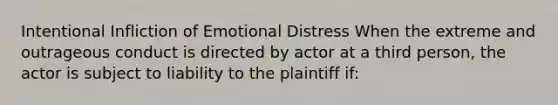 Intentional Infliction of Emotional Distress When the extreme and outrageous conduct is directed by actor at a third person, the actor is subject to liability to the plaintiff if: