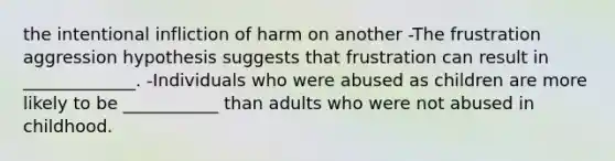 the intentional infliction of harm on another -The frustration aggression hypothesis suggests that frustration can result in _____________. -Individuals who were abused as children are more likely to be ___________ than adults who were not abused in childhood.