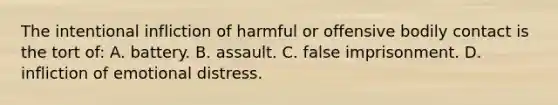 The intentional infliction of harmful or offensive bodily contact is the tort of: A. battery. B. assault. C. false imprisonment. D. infliction of emotional distress.