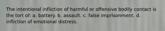 The intentional infliction of harmful or offensive bodily contact is the tort of: a. battery. b. assault. c. false imprisonment. d. infliction of emotional distress.