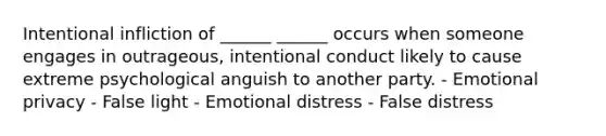 Intentional infliction of ______ ______ occurs when someone engages in outrageous, intentional conduct likely to cause extreme psychological anguish to another party. - Emotional privacy - False light - Emotional distress - False distress