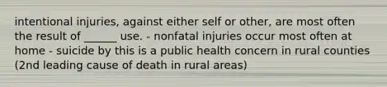 intentional injuries, against either self or other, are most often the result of ______ use. - nonfatal injuries occur most often at home - suicide by this is a public health concern in rural counties (2nd leading cause of death in rural areas)