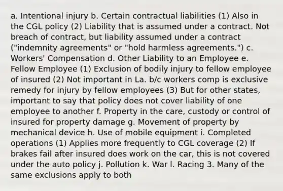 a. Intentional injury b. Certain contractual liabilities (1) Also in the CGL policy (2) Liability that is assumed under a contract. Not breach of contract, but liability assumed under a contract ("indemnity agreements" or "hold harmless agreements.") c. Workers' Compensation d. Other Liability to an Employee e. Fellow Employee (1) Exclusion of bodily injury to fellow employee of insured (2) Not important in La. b/c workers comp is exclusive remedy for injury by fellow employees (3) But for other states, important to say that policy does not cover liability of one employee to another f. Property in the care, custody or control of insured for property damage g. Movement of property by mechanical device h. Use of mobile equipment i. Completed operations (1) Applies more frequently to CGL coverage (2) If brakes fail after insured does work on the car, this is not covered under the auto policy j. Pollution k. War l. Racing 3. Many of the same exclusions apply to both