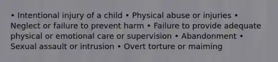 • Intentional injury of a child • Physical abuse or injuries • Neglect or failure to prevent harm • Failure to provide adequate physical or emotional care or supervision • Abandonment • Sexual assault or intrusion • Overt torture or maiming