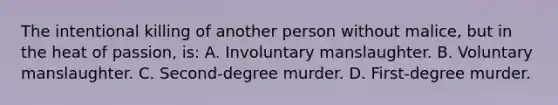 The intentional killing of another person without malice, but in the heat of passion, is: A. Involuntary manslaughter. B. Voluntary manslaughter. C. Second-degree murder. D. First-degree murder.