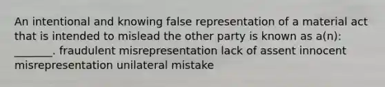 An intentional and knowing false representation of a material act that is intended to mislead the other party is known as a(n): _______. fraudulent misrepresentation lack of assent innocent misrepresentation unilateral mistake