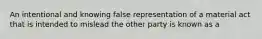 An intentional and knowing false representation of a material act that is intended to mislead the other party is known as a