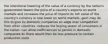 the intentional lowering of the value of a currency by the nation's government lowers the price of a country's exports on world markets and increases the price of imports bc teh value of the country's currency is now lower on world markets -govt may do this to give its domestic companies an edge over competition from other countries -reduces the buying power of consumers in the nation -can allow inefficiencies to persist in domestic companies bc there would then be less pressure to contain production costs