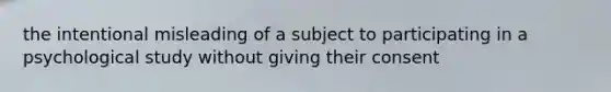 the intentional misleading of a subject to participating in a psychological study without giving their consent