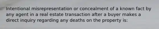 Intentional misrepresentation or concealment of a known fact by any agent in a real estate transaction after a buyer makes a direct inquiry regarding any deaths on the property is: