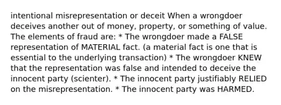 intentional misrepresentation or deceit When a wrongdoer deceives another out of money, property, or something of value. The elements of fraud are: * The wrongdoer made a FALSE representation of MATERIAL fact. (a material fact is one that is essential to the underlying transaction) * The wrongdoer KNEW that the representation was false and intended to deceive the innocent party (scienter). * The innocent party justifiably RELIED on the misrepresentation. * The innocent party was HARMED.