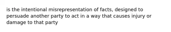 is the intentional misrepresentation of facts, designed to persuade another party to act in a way that causes injury or damage to that party