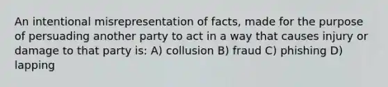 An intentional misrepresentation of facts, made for the purpose of persuading another party to act in a way that causes injury or damage to that party is: A) collusion B) fraud C) phishing D) lapping