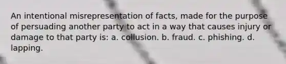 An intentional misrepresentation of facts, made for the purpose of persuading another party to act in a way that causes injury or damage to that party is: a. collusion. b. fraud. c. phishing. d. lapping.