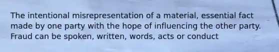 The intentional misrepresentation of a material, essential fact made by one party with the hope of influencing the other party. Fraud can be spoken, written, words, acts or conduct